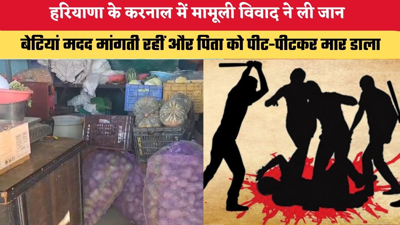 हरियाणा के करनाल में मामूली विवाद ने ली जान, बेटियां मदद मांगती रहीं और पिता को पीट-पीटकर मार डाला