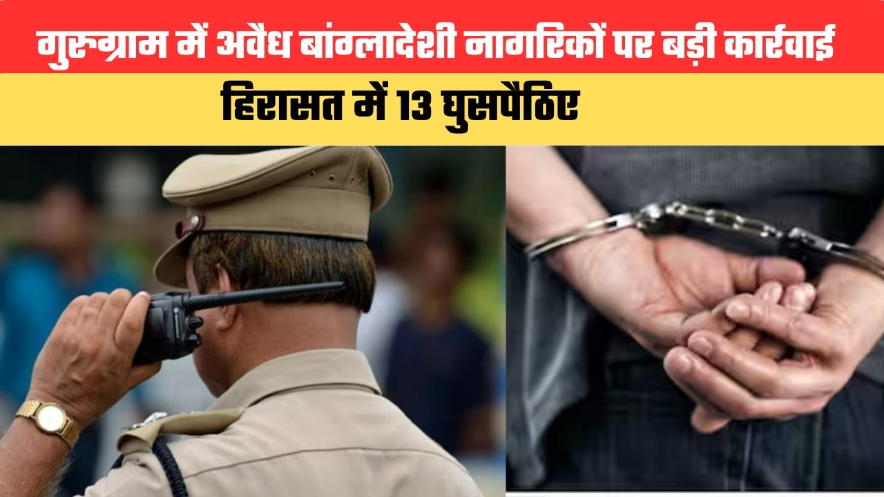 गुरुग्राम में अवैध बांग्लादेशी नागरिकों पर बड़ी कार्रवाई, हिरासत में 13 घुसपैठिए
