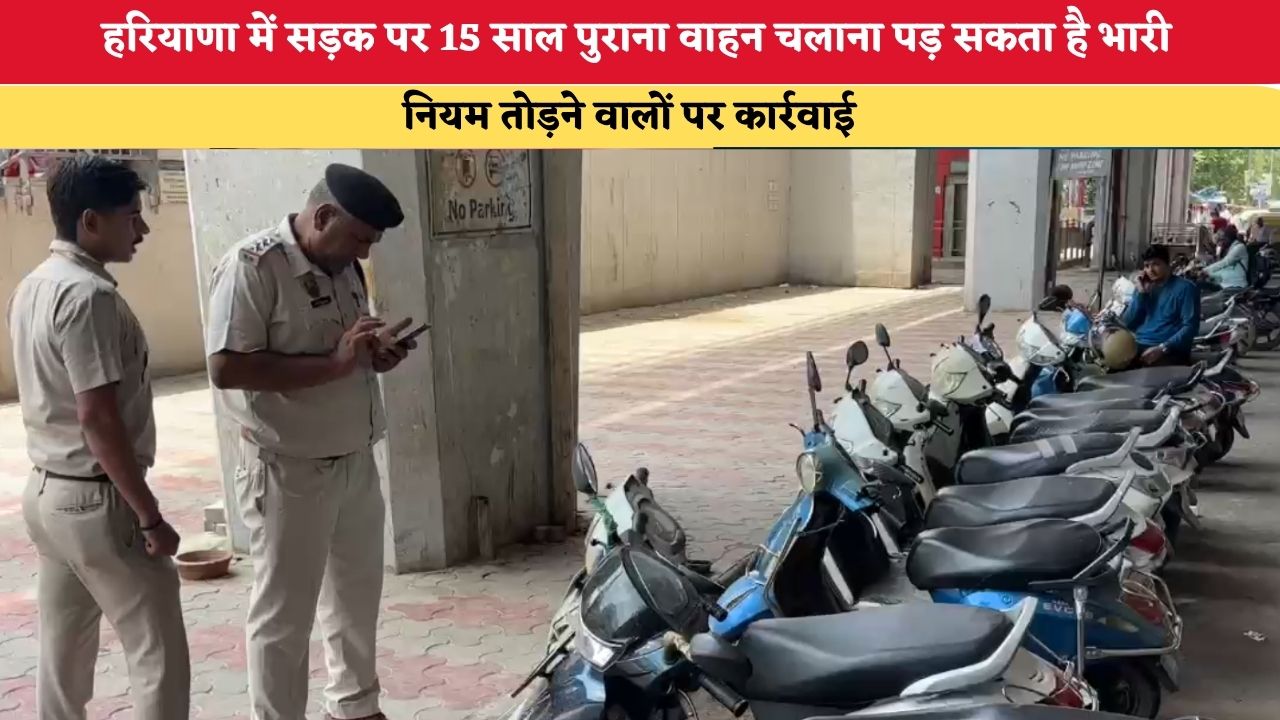 हरियाणा में सड़क पर 15 साल पुराना वाहन चलाना पड़ सकता है भारी, नियम तोड़ने वालों पर कार्रवाई
