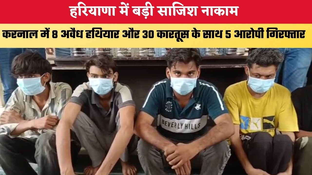 हरियाणा में बड़ी साजिश नाकाम, करनाल में 8 अवैध हथियार और 30 कारतूस के साथ 5 आरोपी गिरफ्तार