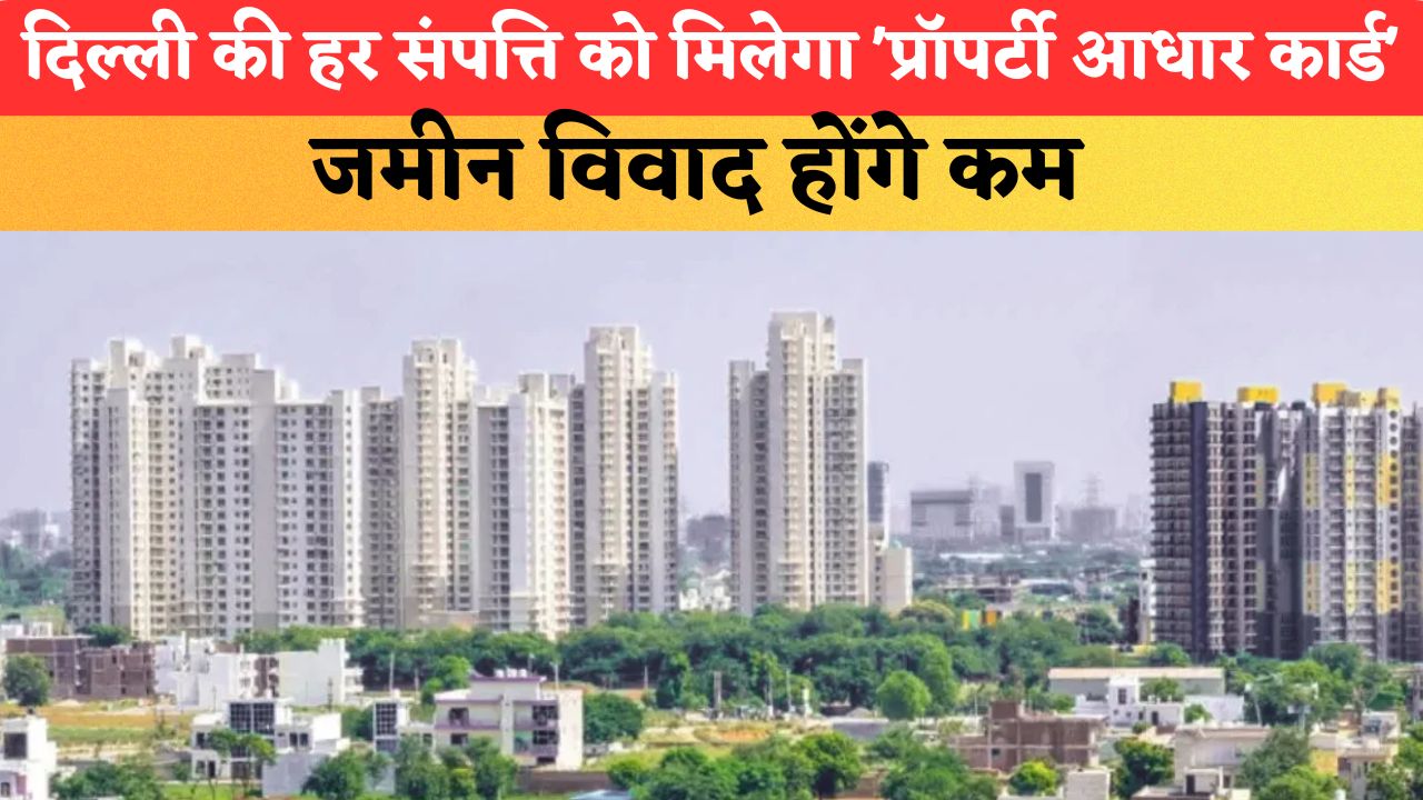 दिल्ली की हर संपत्ति को मिलेगा 'प्रॉपर्टी आधार कार्ड', जमीन विवाद होंगे कम